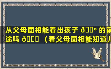 从父母面相能看出孩子 🌺 的前途吗 🐋 （看父母面相能知道儿女运势吗）